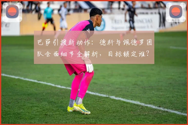 巴萨引援新动作：德科与佩德罗团队会面细节全解析，目标锁定谁？