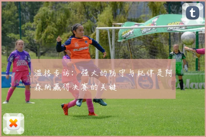 温格专访：强大的防守与纪律是阿森纳赢得决赛的关键