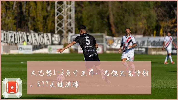 大巴黎1-2负于里昂，恩德里克传射，K77关键进球