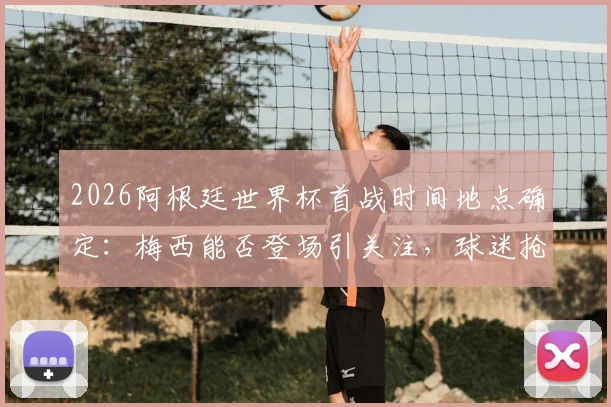 2026阿根廷世界杯首战时间地点确定：梅西能否登场引关注，球迷抢购10号球衣及门票指南