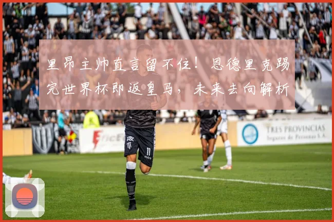 里昂主帅直言留不住！恩德里克踢完世界杯即返皇马，未来去向解析