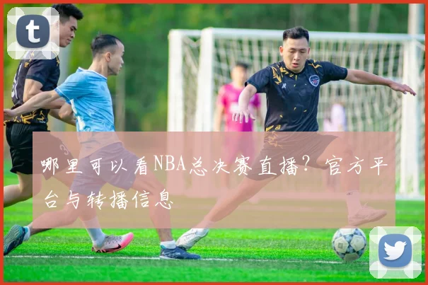 哪里可以看NBA总决赛直播?官方平台与转播信息