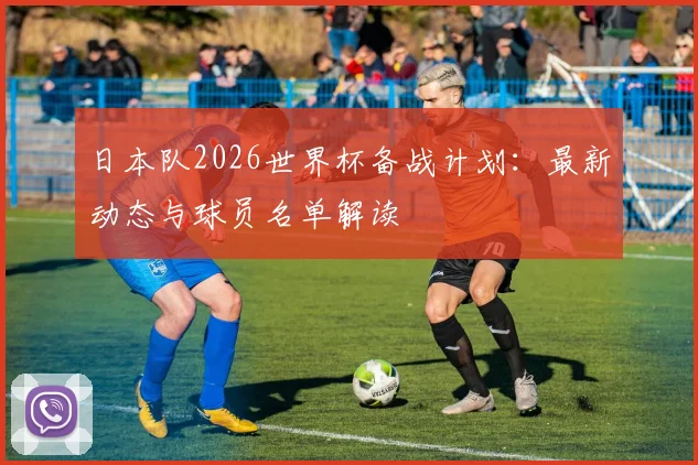日本队2026世界杯备战计划：最新动态与球员名单解读