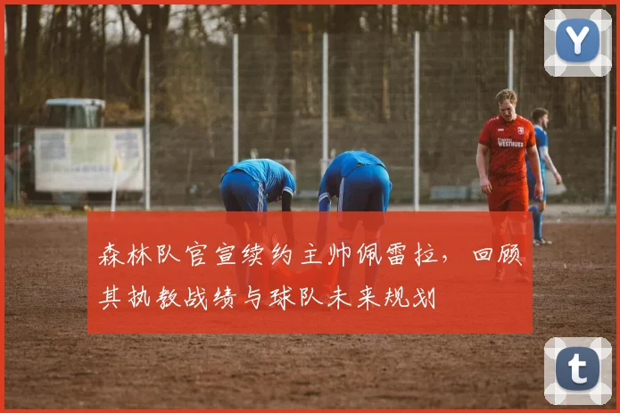 森林队官宣续约主帅佩雷拉，回顾其执教战绩与球队未来规划