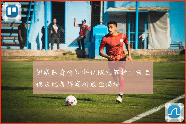 挪威队身价5.04亿欧元解析：哈兰德占比与阵容构成全揭秘