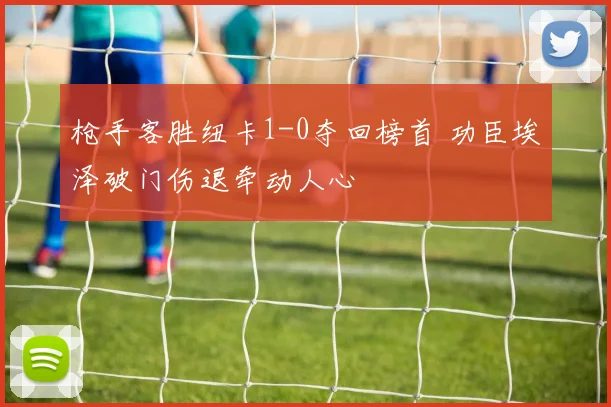枪手客胜纽卡1-0夺回榜首 功臣埃泽破门伤退牵动人心