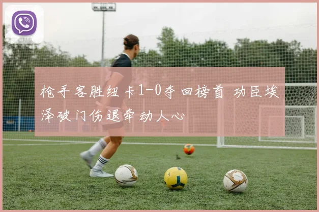 枪手客胜纽卡1-0夺回榜首 功臣埃泽破门伤退牵动人心