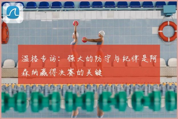 温格专访：强大的防守与纪律是阿森纳赢得决赛的关键